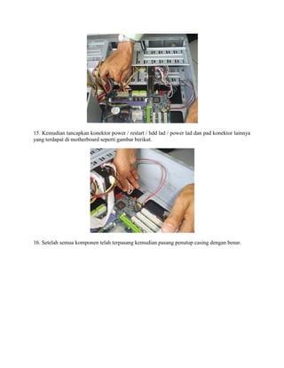 15. Kemudian tancapkan konektor power / restart / hdd lad / power lad dan pad konektor lainnya
yang terdapat di motherboard seperti gambar berikut.
16. Setelah semua komponen telah terpasang kemudian pasang penutup casing dengan benar.
 