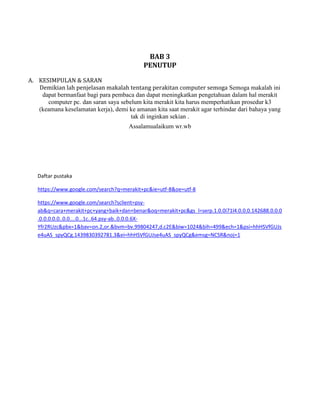 BAB 3
PENUTUP
A. KESIMPULAN & SARAN
Demikian lah penjelasan makalah tentang perakitan computer semoga Semoga makalah ini
dapat bermanfaat bagi para pembaca dan dapat meningkatkan pengetahuan dalam hal merakit
computer pc. dan saran saya sebelum kita merakit kita harus memperhatikan prosedur k3
(keamana keselamatan kerja), demi ke amanan kita saat merakit agar terhindar dari bahaya yang
tak di inginkan sekian .
Assalamualaikum wr.wb
Daftar pustaka
https://www.google.com/search?q=merakit+pc&ie=utf-8&oe=utf-8
https://www.google.com/search?sclient=psy-
ab&q=cara+merakit+pc+yang+baik+dan+benar&oq=merakit+pc&gs_l=serp.1.0.0i71l4.0.0.0.142688.0.0.0
.0.0.0.0.0..0.0....0...1c..64.psy-ab..0.0.0.6X-
Yfr2RUzc&pbx=1&bav=on.2,or.&bvm=bv.99804247,d.c2E&biw=1024&bih=499&ech=1&psi=hhHSVfGUJs
e4uAS_spyQCg.1439830392781.3&ei=hhHSVfGUJse4uAS_spyQCg&emsg=NCSR&noj=1
 
