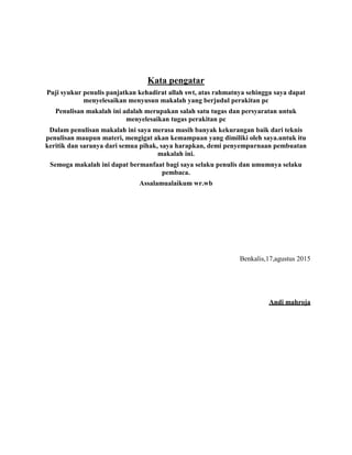 Kata pengatar
Puji syukur penulis panjatkan kehadirat allah swt, atas rahmatnya sehingga saya dapat
menyelesaikan menyusun makalah yang berjudul perakitan pc
Penulisan makalah ini adalah merupakan salah satu tugas dan persyaratan untuk
menyelesaikan tugas perakitan pc
Dalam penulisan makalah ini saya merasa masih banyak kekurangan baik dari teknis
penulisan maupun materi, mengigat akan kemampuan yang dimiliki oleh saya.untuk itu
keritik dan saranya dari semua pihak, saya harapkan, demi penyempurnaan pembuatan
makalah ini.
Semoga makalah ini dapat bermanfaat bagi saya selaku penulis dan umumnya selaku
pembaca.
Assalamualaikum wr.wb
Benkalis,17,agustus 2015
Andi mahroja
 