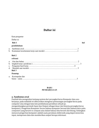Daftar isi
Kata pengantar
Daftar isi
Bab 1 hal
pendahuluan
a. Sambutan awal …………………………………………………………………….….1
b. Keamanan keselamatan kerja saat merakit …………………………………………...1
Bab 2
refrensi
a. Alat dan bahan ………………………………………………………………………. .2
b. langkah kerja ( perakitan ) ………………………………………………………………. 3
c. Pengujian hasil kerja ……………………………………………………………. 4
d. Masalah saat merakit ………………………………………………………………... 5
Bab 3
Penutup
a. Kesimpulan dan
Saran – saran …………………………………………………………………………5
BAB I
PENDAHULUAN
a. Sambutan awal
Pastilah kita mengetahui tentang system dari perangkat keras Komputer dan cara
kerjanya, pada makalah ini dibicarakan mengenai pemasangan perangkat keras pada
computer atau dengan kata lain pembahasan perakitan sebuah pc.
mengembangkan perintah Input dan Output sebagai dasar dari kinerja perangkat keras
komputer}. Pengertian Komputer Secara bahasa komputer berasal dari bahasa latin yaitu
computare yang berarti to compute atau dalam bahasa kita berarti alat hitung. Sedangkan
menurut pengertian komputer adalah suatu peralatan elektronik yang dapat menerima
input, memproses data dan memberikan output berupa informasi.
 