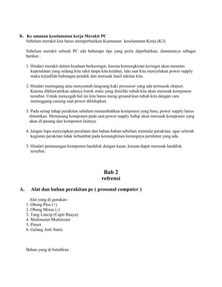 b. Ke amanan keselamatan kerja Merakit PC
Sebelum merakit kita harus memperhatikan Keamanan keselamatan Kerja (K3)
Sebelum merakit sebuah PC ada beberapa tips yang perlu diperhatikan, diantaranya sebagai
berikut :
1. Hindari merakit dalam keadaan berkeringat, karena kemungkinan keringat akan menetes
keperalatan yang sedang kita rakit tanpa kita ketahui, lalu saat kita menyalakan power supply
maka terjadilah hubungan pendek dan merusak hasil rakitan kita.
2. Hindari memegang atau menyentuh langsung kaki prossesor yang ada termasuk chipset.
Karena dikhawatirkan adanya listrik statis yang dimiliki tubuh kita akan merusak komponen
tersebut. Untuk mencegah hal ini kita harus meng-ground-kan tubuh kita dengan cara
memeggang cassing saat power dihidupkan.
3. Pada setiap tahap perakitan sebalum menambahkan komponen yang baru, power supply harus
dimatikan. Memasang komponen pada saat power supply hidup akan merusak komponen yang
akan di pasang dan komponen lainnya.
4. Jangan lupa menyiapkan peralatan dan bahan-bahan sebelum memulai perakitan, agar seluruh
kegiatan perakitan tidak terhambat pada kemungkinan kurangnya peralatan yang ada.
5. Hindari pemasangan komponen harddisk dengan kasar, karena dapat merusak harddisk
tersebut.
Bab 2
refrensi
A. Alat dan bahan perakitan pc ( prosonal computer )
Alat yang di gunakan :
1. Obeng Plus (+)
2. Obeng Minus (-)
3. Tang Lancip (Capit Buaya)
4. Multimeter/Multitester
5. Pinset
6. Gelang Anti Static
Bahan yang di butuhkan :
 