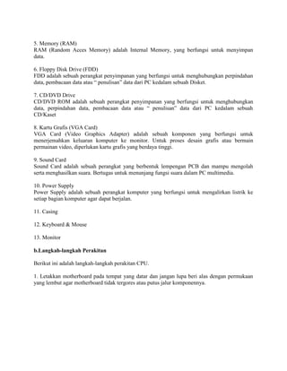 5. Memory (RAM)
RAM (Random Acces Memory) adalah Internal Memory, yang berfungsi untuk menyimpan
data.
6. Floppy Disk Drive (FDD)
FDD adalah sebuah perangkat penyimpanan yang berfungsi untuk menghubungkan perpindahan
data, pembacaan data atau “ penulisan” data dari PC kedalam sebuah Disket.
7. CD/DVD Drive
CD/DVD ROM adalah sebuah perangkat penyimpanan yang berfungsi untuk menghubungkan
data, perpindahan data, pembacaan data atau “ penulisan” data dari PC kedalam sebuah
CD/Kaset
8. Kartu Grafis (VGA Card)
VGA Card (Video Graphics Adapter) adalah sebuah komponen yang berfungsi untuk
menerjemahkan keluaran komputer ke monitor. Untuk proses desain grafis atau bermain
permainan video, diperlukan kartu grafis yang berdaya tinggi.
9. Sound Card
Sound Card adalah sebuah perangkat yang berbentuk lempengan PCB dan mampu mengolah
serta menghasilkan suara. Bertugas untuk menunjang fungsi suara dalam PC multimedia.
10. Power Supply
Power Supply adalah sebuah perangkat komputer yang berfungsi untuk mengalirkan listrik ke
setiap bagian komputer agar dapat berjalan.
11. Casing
12. Keyboard & Mouse
13. Monitor
b.Langkah-langkah Perakitan
Berikut ini adalah langkah-langkah perakitan CPU.
1. Letakkan motherboard pada tempat yang datar dan jangan lupa beri alas dengan permukaan
yang lembut agar motherboard tidak tergores atau putus jalur komponennya.
 