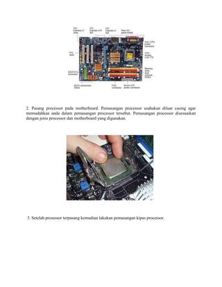 2. Pasang processor pada motherboard. Pemasangan processor usahakan diluar casing agar
memudahkan anda dalam pemasangan processor tersebut. Pemasangan processor disesuaikan
dengan jenis processor dan motherboard yang digunakan.
3. Setelah prosessor terpasang kemudian lakukan pemasangan kipas processor.
 