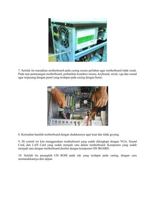 7. Setelah itu masukkan motherboard pada casing secara perlahan agar motherboard tidak rusak.
Pada saat pemasangan motherboard, perhatikan konektor mouse, keyboard, serial, vga dan sound
agar terpasang dengan panel yang terdapat pada casing dengan benar.
8. Kemudian bautlah motherboard dengan dudukannya agar kuat dan tidak goyang.
9. Di contoh ini kita menggunakan motherboard yang sudah dilengkapi dengan VGA, Sound
Card, dan LAN Card yang sudah menjadi satu dalam motherboard. Komponen yang sudah
menjadi satu dengan motherboard disebut dengan komponen ON BOARD.
10. Setelah itu pasanglah CD ROM pada rak yang terdapat pada casing, dengan cara
memasukkannya dari depan.
 