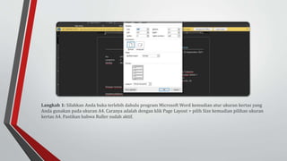 Langkah 1: Silahkan Anda buka terlebih dahulu program Microsoft Word kemudian atur ukuran kertas yang
Anda gunakan pada ukuran A4. Caranya adalah dengan klik Page Layout > pilih Size kemudian pilihan ukuran
kertas A4. Pastikan bahwa Ruller sudah aktif.
 