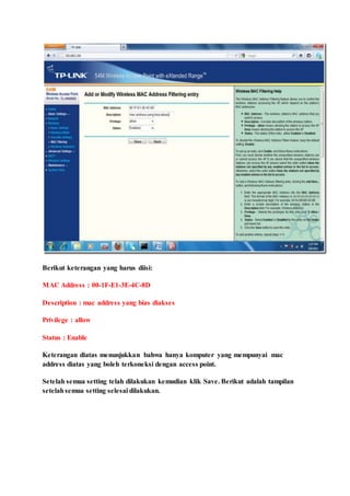 Berikut keterangan yang harus diisi:
MAC Address : 00-1F-E1-3E-4C-8D
Description : mac address yang bias diakses
Privilege : allow
Status : Enable
Keterangan diatas menunjukkan bahwa hanya komputer yang mempunyai mac
address diatas yang boleh terkoneksi dengan access point.
Setelah semua setting telah dilakukan kemudian klik Save. Berikut adalah tampilan
setelahsemua setting selesai dilakukan.
 
