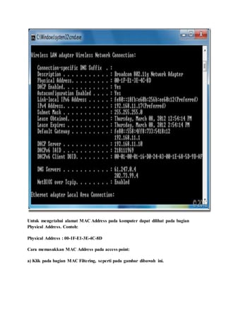 Untuk mengetahui alamat MAC Address pada komputer dapat dilihat pada bagian
Physical Address. Contoh:
Physical Address : 00-1F-E1-3E-4C-8D
Cara memasukkan MAC Address pada access point:
a) Klik pada bagian MAC Filtering, seperti pada gambar dibawah ini.
 
