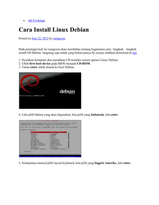 ink Exchange


Cara Install Linux Debian
Posted on Juni 22, 2012 by isengcom


Pada postingan kali ini isengcom akan membahas tentang bagaimana cara / langkah – langkah
install OS Debian. langsung saja untuk yang belum punya fle isonya silahkan download di sini

1. Nyalakan komputer dan masukkan CD installer sistem operasi Linux Debian.
2. Ubah first boot device pada BIOS menjadi CD-ROM.
3. Tekan enter untuk masuk ke boot Debian.




4. Lalu pilih bahasa yang akan digunakan, kita pilih yang Indonesia, lalu enter.




5. Selanjutnya muncul pilih layout keyboard, kita pilih yang Inggris Amerika, lalu enter.
 