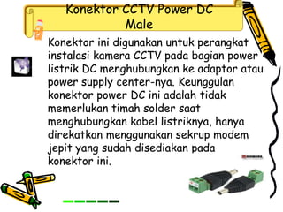 Konektor CCTV Power DC
Male
Konektor ini digunakan untuk perangkat
instalasi kamera CCTV pada bagian power
listrik DC menghubungkan ke adaptor atau
power supply center-nya. Keunggulan
konektor power DC ini adalah tidak
memerlukan timah solder saat
menghubungkan kabel listriknya, hanya
direkatkan menggunakan sekrup modem
jepit yang sudah disediakan pada
konektor ini.
 