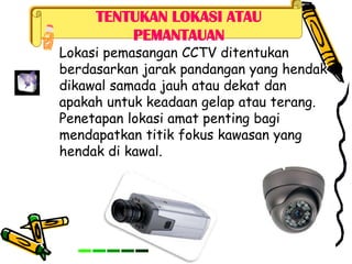 TENTUKAN LOKASI ATAU
PEMANTAUAN
Lokasi pemasangan CCTV ditentukan
berdasarkan jarak pandangan yang hendak
dikawal samada jauh atau dekat dan
apakah untuk keadaan gelap atau terang.
Penetapan lokasi amat penting bagi
mendapatkan titik fokus kawasan yang
hendak di kawal.
 