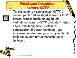 Penetapan Kedudukan
kamera CCTV
Terutama untuk pemasangan CCTV di
rumah, perletakkan sudut kamera CCTV di
bawah tempat berbumbung boleh
melindungi kamera CCTV anda dari hujan,
angin, dan sebagainya. Selain itu,
penempatan di bawah bumbung juga
biasanya memberikan paparan yang lebih
baik dan mudah untuk menarik kabel
jaringan.
 