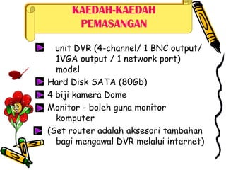 KAEDAH-KAEDAH
PEMASANGAN
unit DVR (4-channel/ 1 BNC output/
1VGA output / 1 network port)
model
Hard Disk SATA (80Gb)
4 biji kamera Dome
Monitor - boleh guna monitor
komputer
(Set router adalah aksesori tambahan
bagi mengawal DVR melalui internet)
 