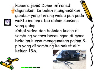 kamera jenis Dome infrared
digunakan. Ia boleh menghasilkan
gambar yang terang walau pun pada
waktu malam atau dalam suasana
yang gelap
Kabel video dan bekalan kuasa di
sambung secara berasingan di mana
bekalan kuasa menggunakan palam 3-
pin yang di sambung ke soket alir
keluar 13A.
 