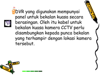 DVR yang digunakan mempunyai
panel untuk bekalan kuasa secara
berasingan. Oleh itu kabel untuk
bekalan kuasa kamera CCTV perlu
disambungkan kepada punca bekalan
yang terhampir dengan lokasi kamera
tersebut.
 