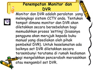 Penempatan Monitor dan
DVR
Monitor dan DVR adalah peralatan yang
melengkapi sistem CCTV anda. Tentukan
tempat dimana monitor dan DVR akan
diletakkan secara bersebelahan bagi
memudahkan proses ‘setting’ (biasanya
pengguna akan merujuk kepada buku
manual yang disediakan oleh pihak
pembekal DVR). Untuk keselamatan ada
baiknya set DVR diletakkan secara
tersembunyi terutama di rumah kediaman
bagi mengelakkan penceroboh merosakkan
atau mengambil set DVR.
 