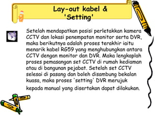 Lay-out kabel &
'Setting'
Setelah mendapatkan posisi perletakkan kamera
CCTV dan lokasi penempatan monitor serta DVR,
maka berikutnya adalah proses terakhir iaitu
menarik kabel RG59 yang menghubungkan antara
CCTV dengan monitor dan DVR. Maka lengkaplah
proses pemasangan set CCTV di rumah kediaman
atau di bangunan pejabat. Setelah set CCTV
selesai di pasang dan boleh disambung bekalan
kuasa, maka proses 'setting' DVR merujuk
kepada manual yang disertakan dapat dilakukan.
 