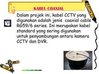 KABEL COAXIAL
Dalam projek ini, kabel CCTV yang
digunakan adalah jenis coaxial cable
RG59/6 series. Ini merupakan kabel
standard yang sering digunakan
untuk penyambungan antara kamera
CCTV dan DVR.
 