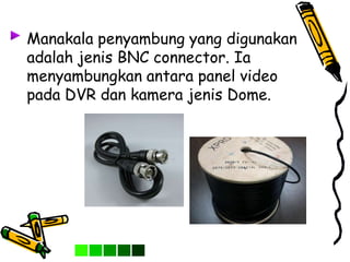 Manakala penyambung yang digunakan
adalah jenis BNC connector. Ia
menyambungkan antara panel video
pada DVR dan kamera jenis Dome.
 