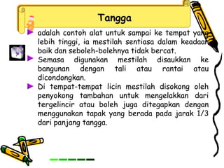 Tangga
adalah contoh alat untuk sampai ke tempat yang
lebih tinggi, ia mestilah sentiasa dalam keadaan
baik dan seboleh-bolehnya tidak bercat.
Semasa digunakan mestilah disaukkan ke
bangunan dengan tali atau rantai atau
dicondongkan.
Di tempat-tempat licin mestilah disokong oleh
penyokong tambahan untuk mengelakkan dari
tergelincir atau boleh juga ditegapkan dengan
menggunakan tapak yang berada pada jarak 1/3
dari panjang tangga.
 