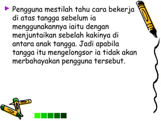 Pengguna mestilah tahu cara bekerja
di atas tangga sebelum ia
menggunakannya iaitu dengan
menjuntaikan sebelah kakinya di
antara anak tangga. Jadi apabila
tangga itu mengelongsor ia tidak akan
merbahayakan pengguna tersebut.
 