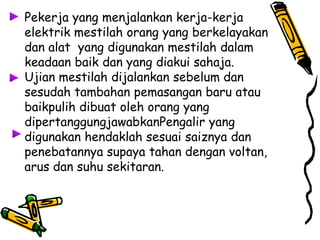 Pekerja yang menjalankan kerja-kerja
elektrik mestilah orang yang berkelayakan
dan alat yang digunakan mestilah dalam
keadaan baik dan yang diakui sahaja.
Ujian mestilah dijalankan sebelum dan
sesudah tambahan pemasangan baru atau
baikpulih dibuat oleh orang yang
dipertanggungjawabkanPengalir yang
digunakan hendaklah sesuai saiznya dan
penebatannya supaya tahan dengan voltan,
arus dan suhu sekitaran.
 