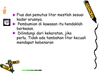 Fius dan pemutus litar mestlah sesuai
kadar arusnya.
Pembumian di kawasan itu hendaklah
berkesan.
Dilindungi dari kekaratan, jika
perlu. Tidak ada tambahan litar kecuali
mendapat kebenaran
 