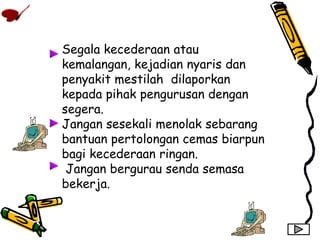 Segala kecederaan atau
kemalangan, kejadian nyaris dan
penyakit mestilah dilaporkan
kepada pihak pengurusan dengan
segera.
Jangan sesekali menolak sebarang
bantuan pertolongan cemas biarpun
bagi kecederaan ringan.
Jangan bergurau senda semasa
bekerja.
 