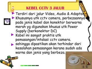 KEBEL CCTV 3 JALUR
Terdiri dari jalur Video, Audio & Adaptor.
Khususnya utk cctv camera, perbezaannya
pada jenis kabel dan konektor berwarna
merah yg digunakan khusus utk Power
Supply (berkonektor DC)
Kabel ini sangat praktis utk
pemasangan/intalasi cctv camera.
sehingga dipastikan akan terhindar dari
kesalahan pemasangan kerana sudah ada
warna dan jenis yang berbeza.
 
