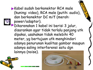Kabel sudah berkonektor RCA male
(kuning: video), RCA male (putih: audio),
dan berkonektor DC m/f (merah:
power/adaptor).
Dikarenakan 1 kabel ini berisi 3 jalur,
disarankan agar tidak terlalu panjang utk
dipakai, usahakan tidak melebihi 40
meter, yg bertujuan utk menghindari
adanya penurunan kualitas gambar maupun
adanya saling interferensi satu dgn
lainnya (noise).
 
