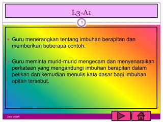L3-A1
                             1



 Guru menerangkan tentang imbuhan berapitan dan
   memberikan beberapa contoh.

 Guru meminta murid-murid mengecam dan menyenaraikan
   perkataan yang mengandungi imbuhan berapitan dalam
   petikan dan kemudian menulis kata dasar bagi imbuhan
   apitan tersebut.




Jata unjah
 