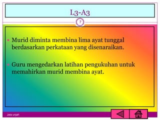 L3-A3
                           7




 Murid diminta membina lima ayat tunggal
   berdasarkan perkataan yang disenaraikan.

 Guru mengedarkan latihan pengukuhan untuk
   memahirkan murid membina ayat.




Jata unjah
 
