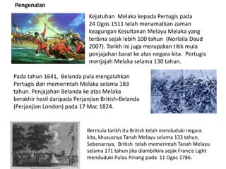 Pengenalan
Kejatuhan Melaka kepada Pertugis pada
24 Ogos 1511 telah menamatkan zaman
keagungan Kesultanan Melayu Melaka yang
terbina sejak lebih 100 tahun (Norlaila Daud
2007). Tarikh ini juga merupakan titik mula
penjajahan barat ke atas negara kita. Pertugis
menjajah Melaka selama 130 tahun.
Pada tahun 1641, Belanda pula mengalahkan
Pertugis dan memerintah Melaka selama 183
tahun. Penjajahan Belanda ke atas Melaka
berakhir hasil daripada Perjanjian British-Belanda
(Perjanjian London) pada 17 Mac 1824.
Bermula tarikh itu British telah menduduki negara
kita, khususnya Tanah Melayu selama 133 tahun,
Sebenarnya, British telah memerintah Tanah Melayu
selama 171 tahun jika diambilkira sejak Francis Light
menduduki Pulau Pinang pada 11 Ogos 1786.
 