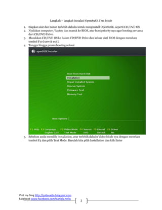 Langkah – langkah instalasi OpenSuSE Text Mode

   1. Siapkan alat dan bahan terlebih dahulu untuk menginstall OpenSuSE, seperti CD/DVD OS
   2. Nyalakan computer / laptop dan masuk ke BIOS, atur boot priority nya agar booting pertama
      dari CD/DVD Drive.
   3. Masukkan CD/DVD OS ke dalam CD/DVD Drive dan keluar dari BIOS dengan menekan
      tombol F10 [save & exit].
   4. Tunggu hingga proses booting selesai




   5. Sebelum anda memilih Installation, atur terlebih dahulu Video Mode nya dengan menekan
      tombol F3 dan pilih Text Mode. Barulah kita pilih Installation dan klik Enter




Visit my blog http://coba‐adja.blogspot.com 
Facebook www.facebook.com/danielz.rofiq 
                                               2 
 