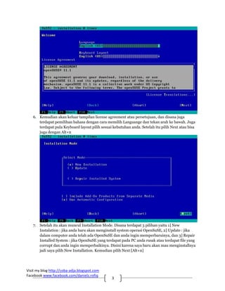 6. Kemudian akan keluar tampilan license agreement atau persetujuan, dan disana juga
      terdapat pemilihan bahasa dengan cara memilih Languange dan tekan arah ke bawah. Juga
      terdapat pula Keyboard layout pilih sesuai kebutuhan anda. Setelah itu pilih Next atau bisa
      juga dengan Alt+n




   7. Setelah itu akan muncul Installation Mode. Disana terdapat 3 pilihan yaitu 1] New
      Instalation : jika anda baru akan menginstall system operasi OpenSuSE, 2] Update : jika
      dalam computer anda telah ada OpenSuSE dan anda ingin memperbaruinya, dan 3] Repair
      Installed System : jika OpenSuSE yang terdapat pada PC anda rusak atau terdapat file yang
      corrupt dan anda ingin memperbaikinya. Disini karena saya baru akan mau menginstallnya
      jadi saya pilih New Installation. Kemudian pilih Next [Alt+n]




Visit my blog http://coba‐adja.blogspot.com 
Facebook www.facebook.com/danielz.rofiq 
                                                3 
 