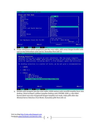 8. Proses selanjutnya adalah pengaturan jam dan zona waktu, pilih sesuai dengan kondisi anda
      saat ini atau keberadaan anda saat ini. Kemudian Next [Alt+n]




   9. Setelah anda mengatur jam dan zona waktu, inilah saatnya anda memilih tampilan layar atau
      desktop. Disini terdapat 3 pilihan tampilan desktop yaitu GNOME, KDE 4.1 dan Other.
      Karena disini saya mau menginstall dengan tampilan text mode, maka pilih other dan
      Minimal Server Selection (Text Mode). Kemudian pilih Next [Alt+n]




Visit my blog http://coba‐adja.blogspot.com 
Facebook www.facebook.com/danielz.rofiq 
                                               4 
 