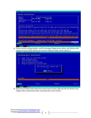 15. Proses instalasi sedang berjalan. sambil menunggu hingga proses selesai, ada baiknya anda
       meminum kopi terlebih dahulu atau mencari makanan ringan untuk camilan ☺




   16. Jika proses instalasi telah selesai dan muncul pesan reboot, pilih saja OK atau biarkan saja
       hingga waktu yang berjalan habis, nanti juga akan restart sendiri.




Visit my blog http://coba‐adja.blogspot.com 
Facebook www.facebook.com/danielz.rofiq 
                                                  9 
 