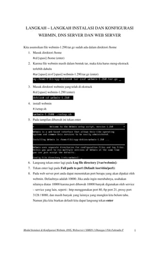 Modul Instalasi & Konfigurasi Webmin, DNS, Webserver / SMKN 1 Dlanggu / Fiki Fahrudin F 1
LANGKAH – LANGKAH INSTALASI DAN KONFIGURASI
WEBMIN, DNS SERVER DAN WEB SERVER
Kita asumsikan file webmin-1.290.tar.gz sudah ada dalam direktori /home
1. Masuk direktori /home
#cd [spasi] /home (enter)
2. Karena file webmin masih dalam bentuk tar, maka kita harus meng-ekstrack
terlebih dahulu
#tar [spasi] zxvf [spasi] webmin-1.290.tar.gz (enter)
3. Masuk direktori webmin yang telah di ekstrack
#cd [spasi] webmin-1.290 (enter)
4. install webmin
#./setup.sh
5. Pada tampilan dibawah ini tekan enter
6. Langsung tekan enter lagi pada Log file directory [/var/webmin]:
7. Tekan enter lagi pada Full path to perl (Default /usr/sbin/perl):
8. Pada web server port anda dapat menentukan port berapa yang akan dipakai oleh
webmin. Defaultnya adalah 10000. Jika anda ingin merubahnya, usahakan
nilainya diatas 10000 karena port dibawah 10000 banyak digunakan oleh service
– service yang lain, seperti : http menggunakan port 80, ftp port 21, proxy port
3128 / 8080, dan masih banyak yang lainnya yang mungkin kita belum tahu.
Namun jika kita biarkan default kita dapat langsung tekan enter
 