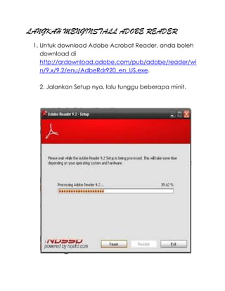LANGKAH MENGINSTALL ADOBE READER
 1. Untuk download Adobe Acrobat Reader, anda boleh
    download di
    http://ardownload.adobe.com/pub/adobe/reader/wi
    n/9.x/9.2/enu/AdbeRdr920_en_US.exe.

   2. Jalankan Setup nya, lalu tunggu beberapa minit.
 