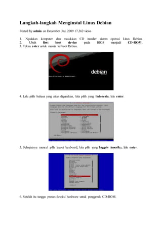 Langkah-langkah Menginstal Linux Debian
Posted by admin on December 3rd, 2009 17,362 views
1. Nyalakan komputer dan masukkan CD installer sistem operasi Linux Debian.
2. Ubah first boot device pada BIOS menjadi CD-ROM.
3. Tekan enter untuk masuk ke boot Debian.
4. Lalu pilih bahasa yang akan digunakan, kita pilih yang Indonesia, lalu enter.
5. Selanjutnya muncul pilih layout keyboard, kita pilih yang Inggris Amerika, lalu enter.
6. Setelah itu tunggu proses deteksi hardware untuk penggerak CD-ROM.
 