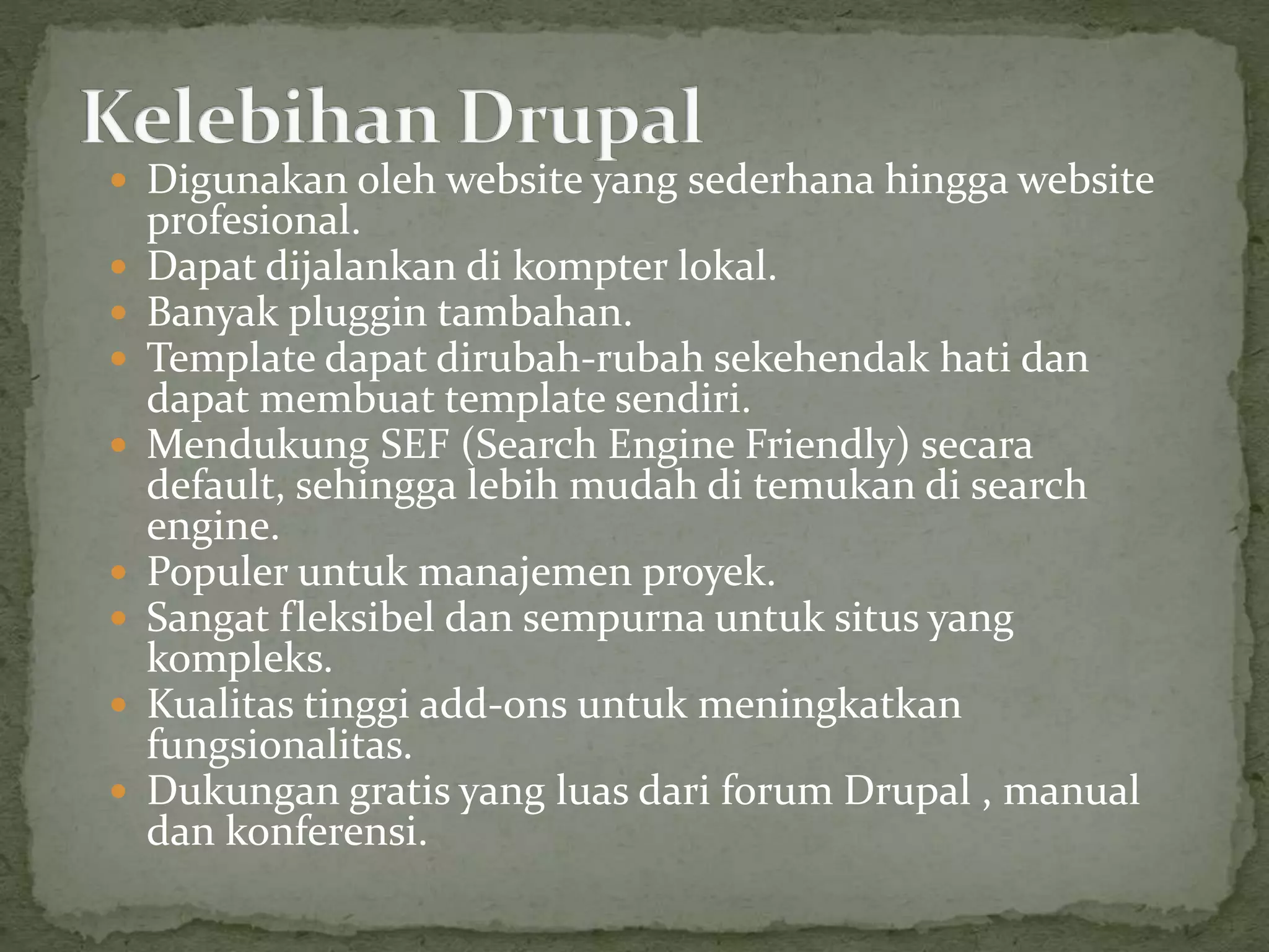  Digunakan oleh website yang sederhana hingga website
profesional.
 Dapat dijalankan di kompter lokal.
 Banyak pluggin tambahan.
 Template dapat dirubah-rubah sekehendak hati dan
dapat membuat template sendiri.
 Mendukung SEF (Search Engine Friendly) secara
default, sehingga lebih mudah di temukan di search
engine.
 Populer untuk manajemen proyek.
 Sangat fleksibel dan sempurna untuk situs yang
kompleks.
 Kualitas tinggi add-ons untuk meningkatkan
fungsionalitas.
 Dukungan gratis yang luas dari forum Drupal , manual
dan konferensi.
 