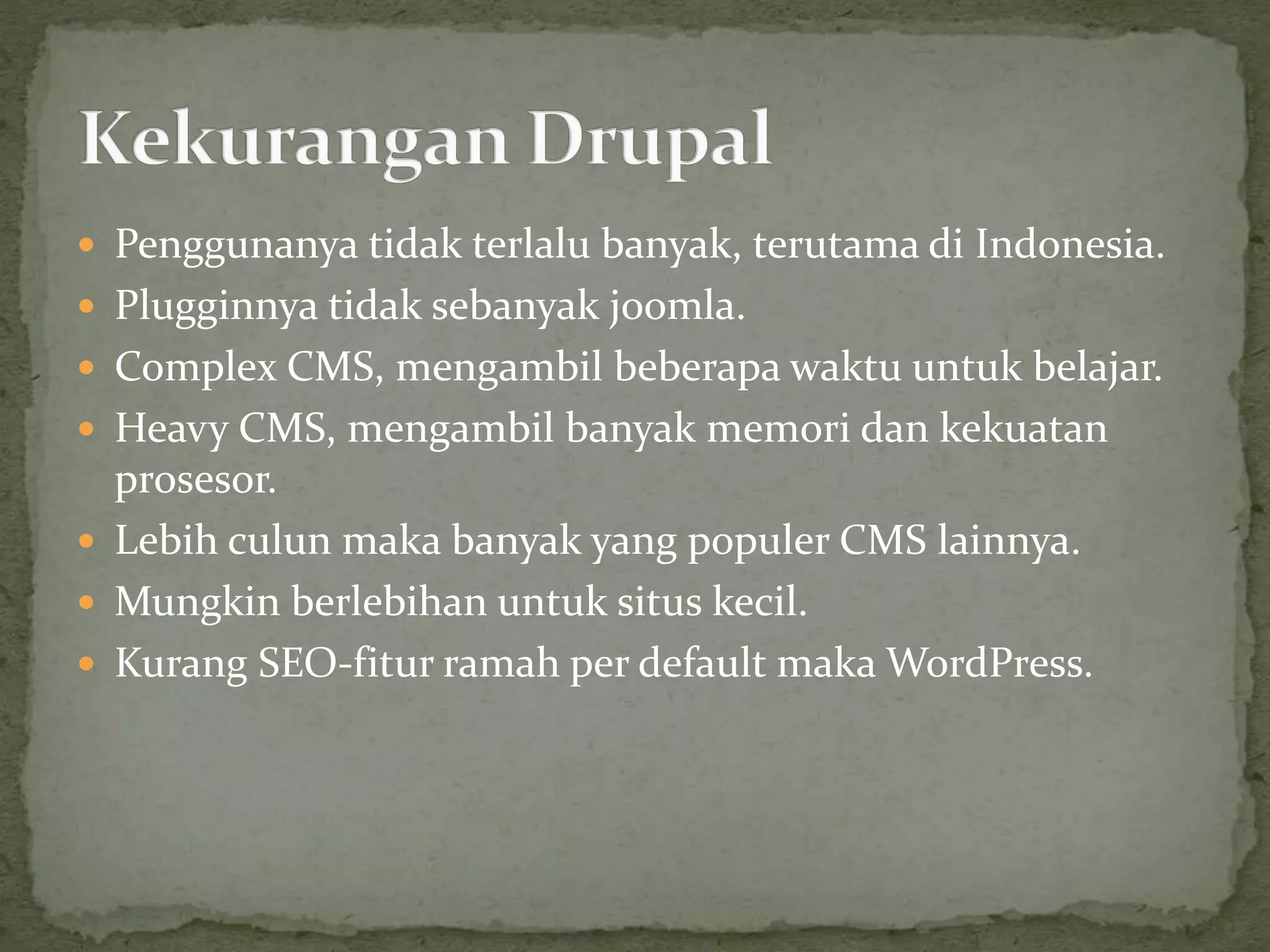  Penggunanya tidak terlalu banyak, terutama di Indonesia.
 Plugginnya tidak sebanyak joomla.
 Complex CMS, mengambil beberapa waktu untuk belajar.
 Heavy CMS, mengambil banyak memori dan kekuatan
prosesor.
 Lebih culun maka banyak yang populer CMS lainnya.
 Mungkin berlebihan untuk situs kecil.
 Kurang SEO-fitur ramah per default maka WordPress.
 