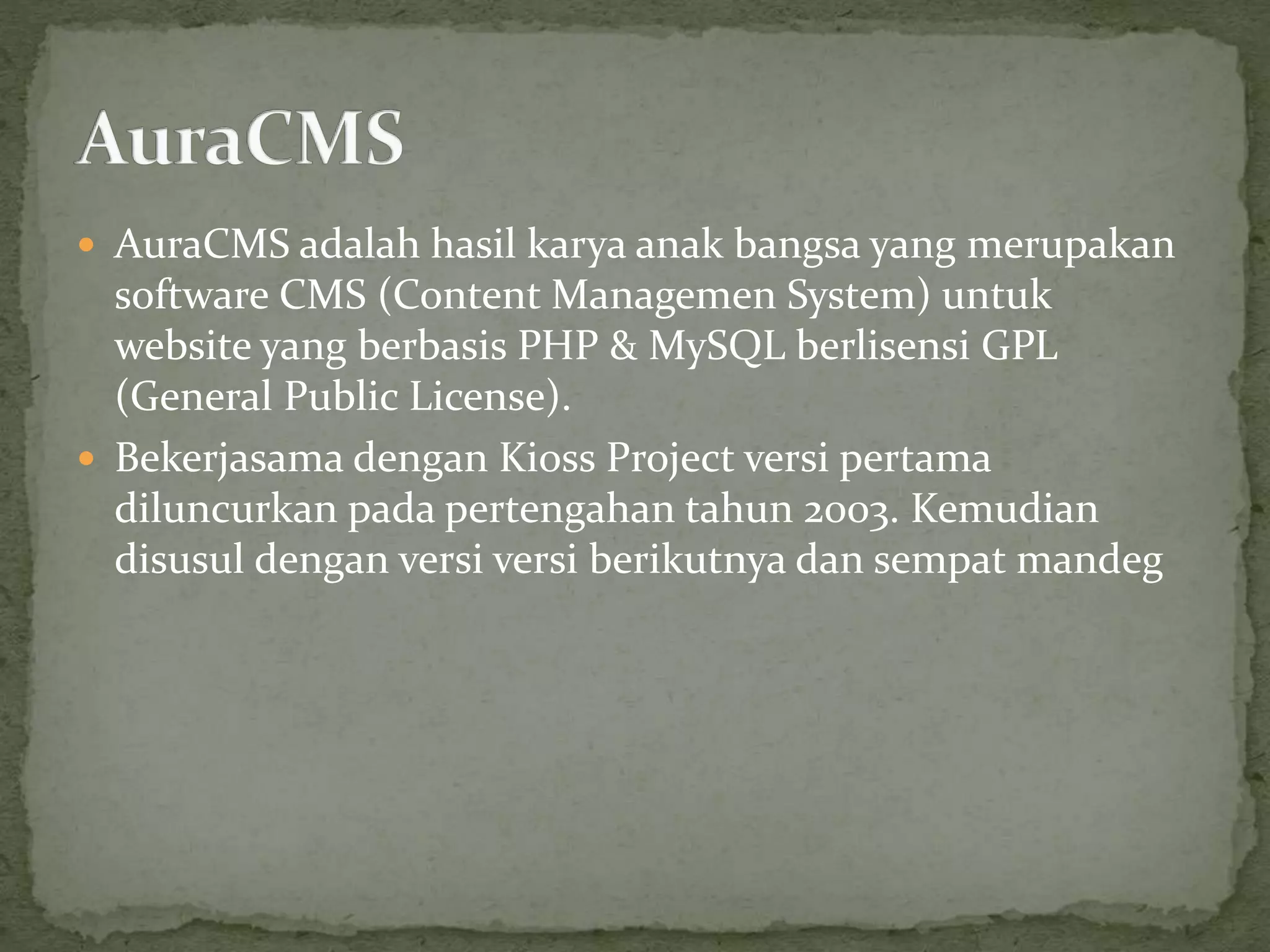  AuraCMS adalah hasil karya anak bangsa yang merupakan
software CMS (Content Managemen System) untuk
website yang berbasis PHP & MySQL berlisensi GPL
(General Public License).
 Bekerjasama dengan Kioss Project versi pertama
diluncurkan pada pertengahan tahun 2003. Kemudian
disusul dengan versi versi berikutnya dan sempat mandeg
 