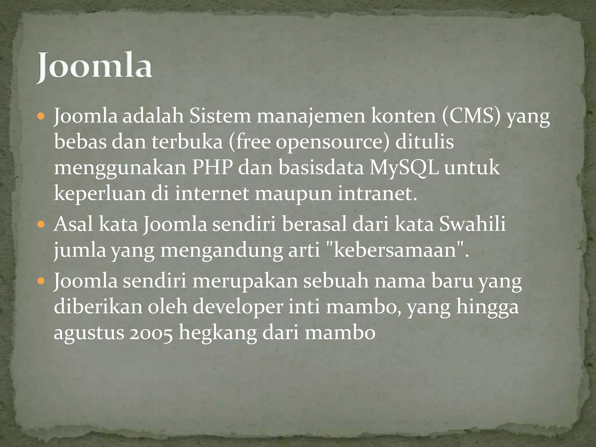  Joomla adalah Sistem manajemen konten (CMS) yang
bebas dan terbuka (free opensource) ditulis
menggunakan PHP dan basisdata MySQL untuk
keperluan di internet maupun intranet.
 Asal kata Joomla sendiri berasal dari kata Swahili
jumla yang mengandung arti "kebersamaan".
 Joomla sendiri merupakan sebuah nama baru yang
diberikan oleh developer inti mambo, yang hingga
agustus 2005 hegkang dari mambo
 