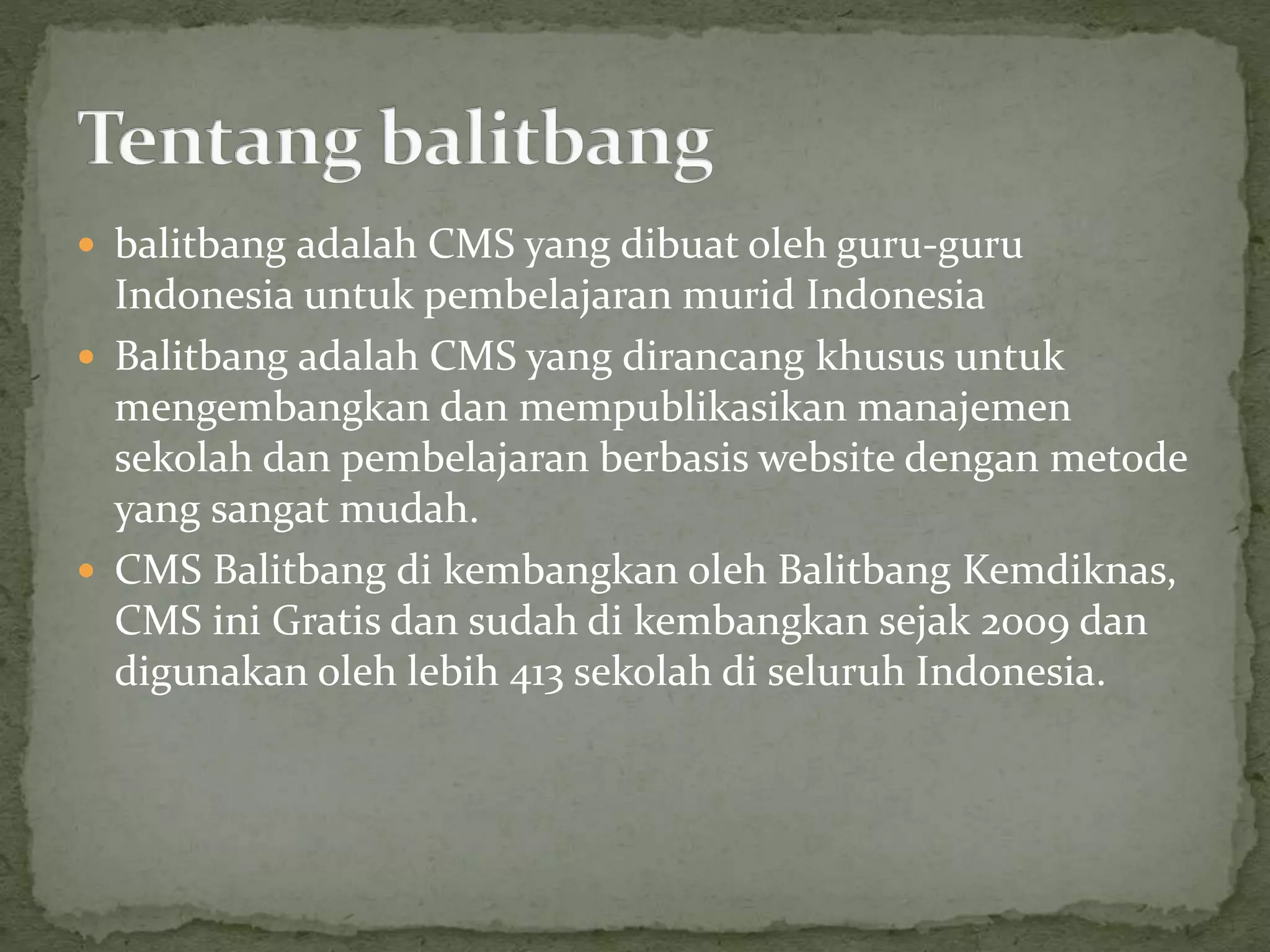  balitbang adalah CMS yang dibuat oleh guru-guru
Indonesia untuk pembelajaran murid Indonesia
 Balitbang adalah CMS yang dirancang khusus untuk
mengembangkan dan mempublikasikan manajemen
sekolah dan pembelajaran berbasis website dengan metode
yang sangat mudah.
 CMS Balitbang di kembangkan oleh Balitbang Kemdiknas,
CMS ini Gratis dan sudah di kembangkan sejak 2009 dan
digunakan oleh lebih 413 sekolah di seluruh Indonesia.
 