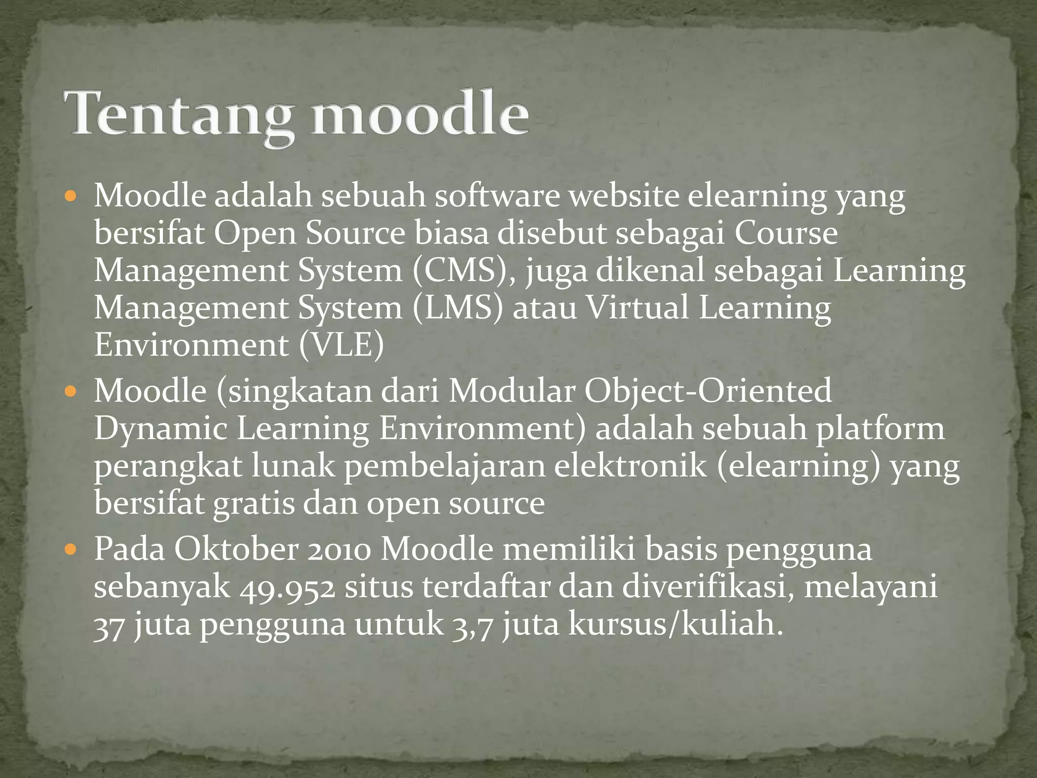  Moodle adalah sebuah software website elearning yang
bersifat Open Source biasa disebut sebagai Course
Management System (CMS), juga dikenal sebagai Learning
Management System (LMS) atau Virtual Learning
Environment (VLE)
 Moodle (singkatan dari Modular Object-Oriented
Dynamic Learning Environment) adalah sebuah platform
perangkat lunak pembelajaran elektronik (elearning) yang
bersifat gratis dan open source
 Pada Oktober 2010 Moodle memiliki basis pengguna
sebanyak 49.952 situs terdaftar dan diverifikasi, melayani
37 juta pengguna untuk 3,7 juta kursus/kuliah.
 