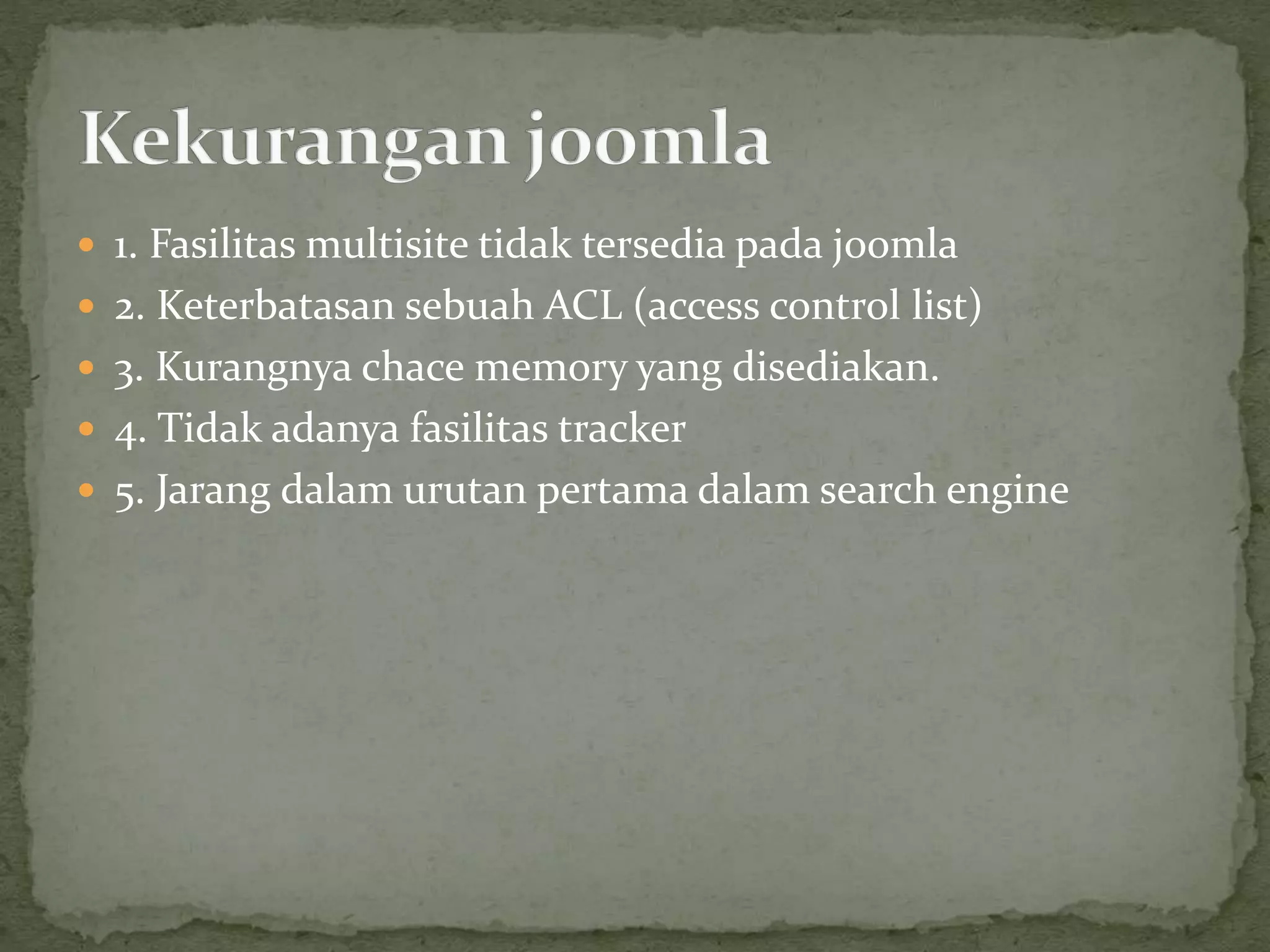  1. Fasilitas multisite tidak tersedia pada joomla
 2. Keterbatasan sebuah ACL (access control list)
 3. Kurangnya chace memory yang disediakan.
 4. Tidak adanya fasilitas tracker
 5. Jarang dalam urutan pertama dalam search engine
 