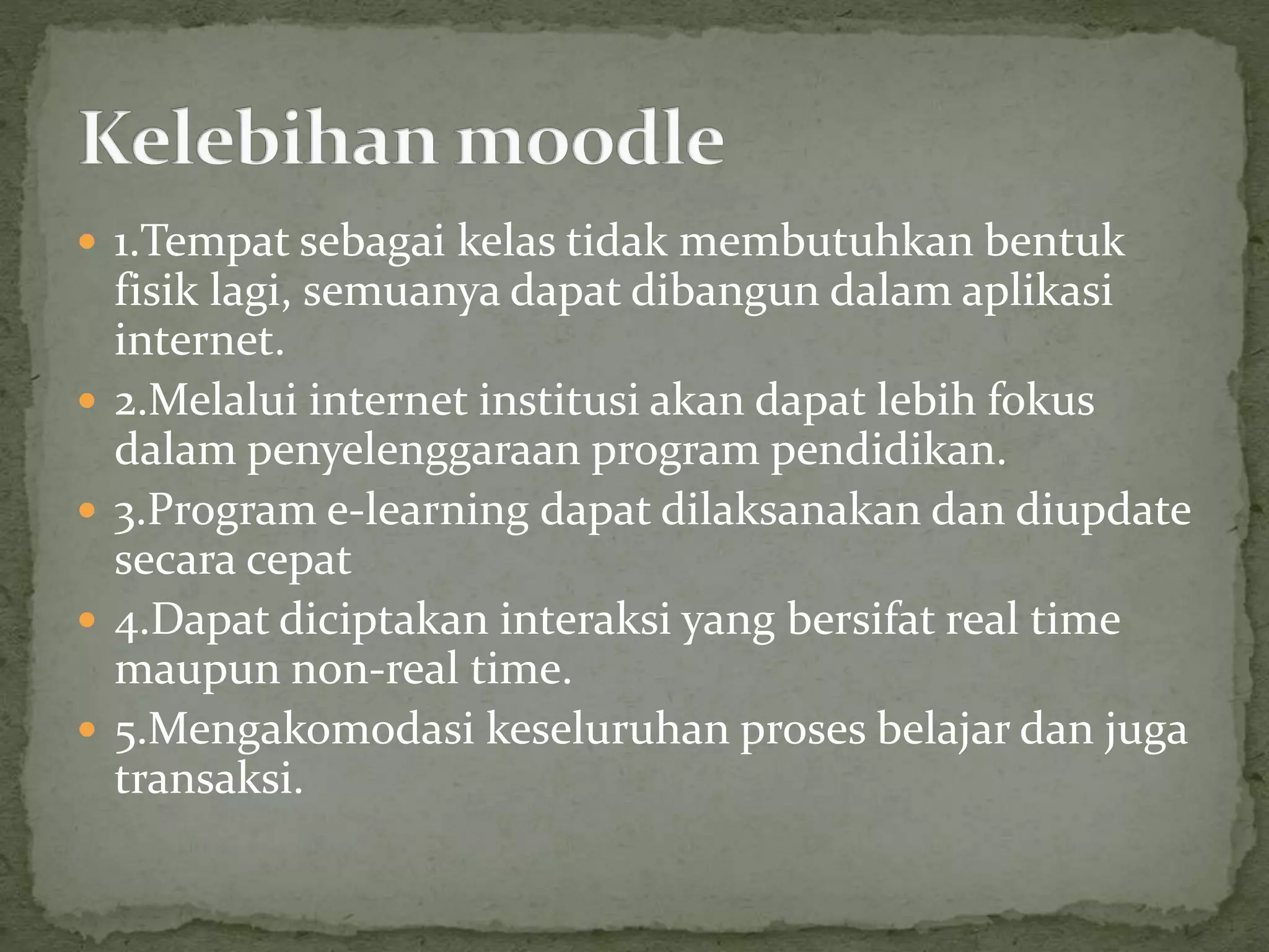  1.Tempat sebagai kelas tidak membutuhkan bentuk
fisik lagi, semuanya dapat dibangun dalam aplikasi
internet.
 2.Melalui internet institusi akan dapat lebih fokus
dalam penyelenggaraan program pendidikan.
 3.Program e-learning dapat dilaksanakan dan diupdate
secara cepat
 4.Dapat diciptakan interaksi yang bersifat real time
maupun non-real time.
 5.Mengakomodasi keseluruhan proses belajar dan juga
transaksi.
 