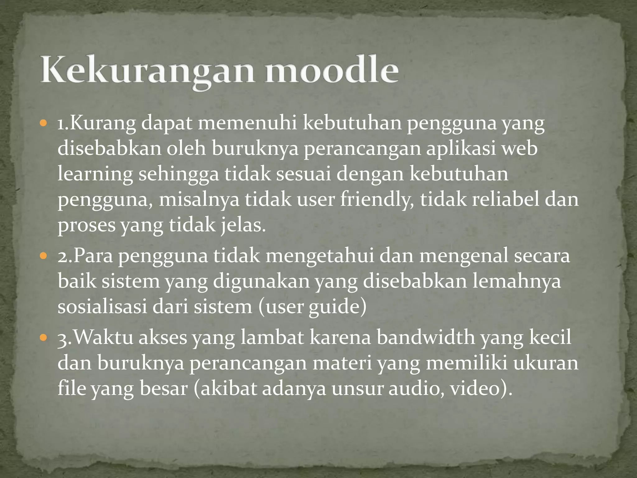  1.Kurang dapat memenuhi kebutuhan pengguna yang
disebabkan oleh buruknya perancangan aplikasi web
learning sehingga tidak sesuai dengan kebutuhan
pengguna, misalnya tidak user friendly, tidak reliabel dan
proses yang tidak jelas.
 2.Para pengguna tidak mengetahui dan mengenal secara
baik sistem yang digunakan yang disebabkan lemahnya
sosialisasi dari sistem (user guide)
 3.Waktu akses yang lambat karena bandwidth yang kecil
dan buruknya perancangan materi yang memiliki ukuran
file yang besar (akibat adanya unsur audio, video).
 