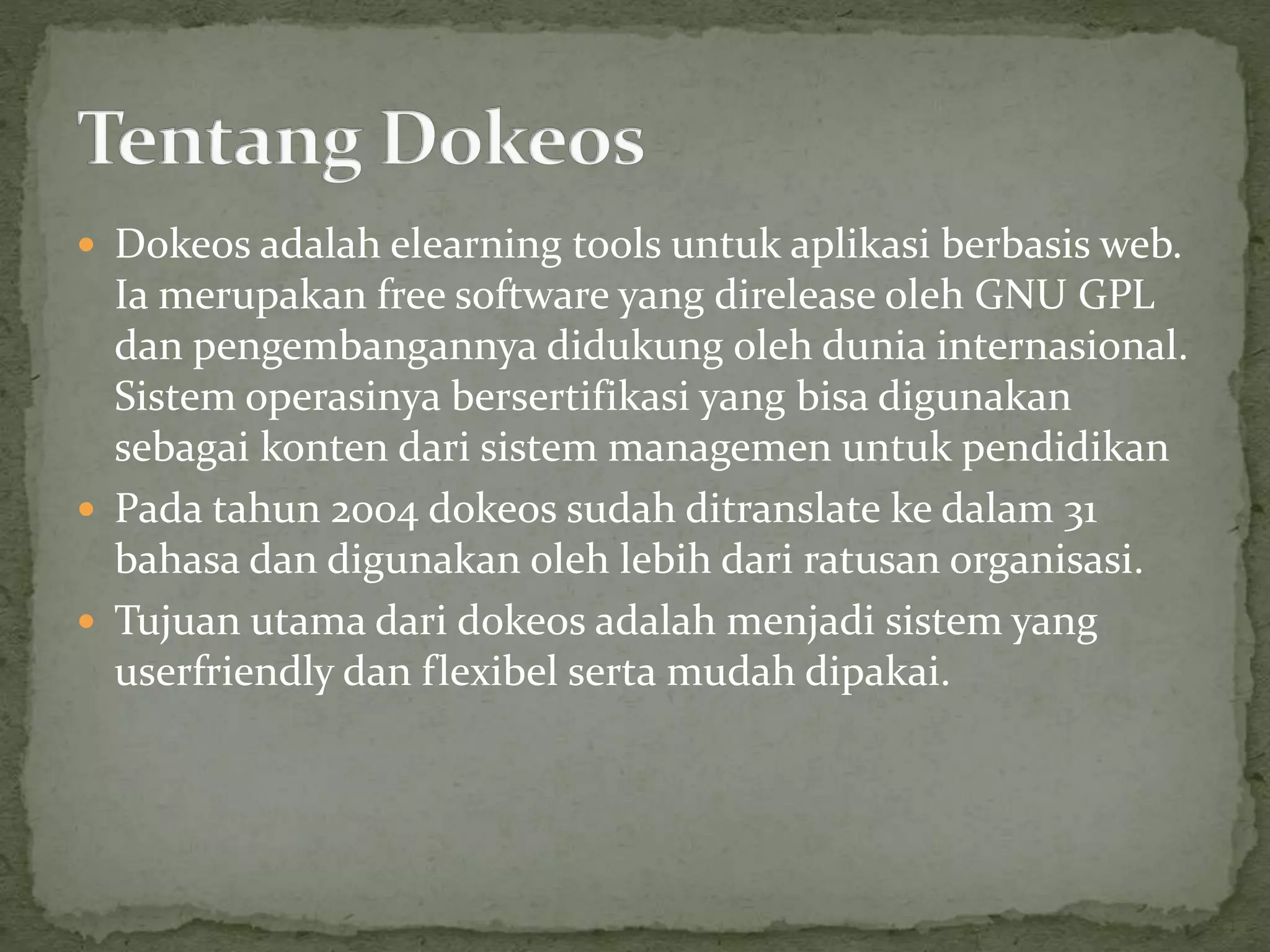  Dokeos adalah elearning tools untuk aplikasi berbasis web.
Ia merupakan free software yang direlease oleh GNU GPL
dan pengembangannya didukung oleh dunia internasional.
Sistem operasinya bersertifikasi yang bisa digunakan
sebagai konten dari sistem managemen untuk pendidikan
 Pada tahun 2004 dokeos sudah ditranslate ke dalam 31
bahasa dan digunakan oleh lebih dari ratusan organisasi.
 Tujuan utama dari dokeos adalah menjadi sistem yang
userfriendly dan flexibel serta mudah dipakai.
 