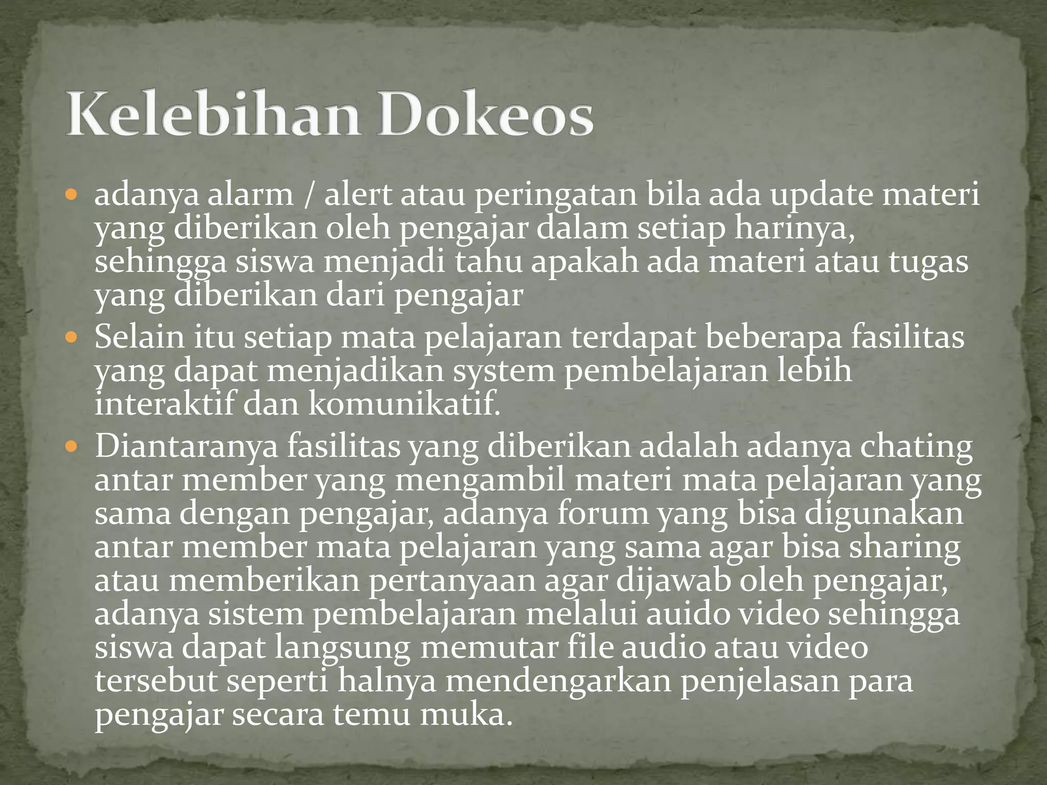  adanya alarm / alert atau peringatan bila ada update materi
yang diberikan oleh pengajar dalam setiap harinya,
sehingga siswa menjadi tahu apakah ada materi atau tugas
yang diberikan dari pengajar
 Selain itu setiap mata pelajaran terdapat beberapa fasilitas
yang dapat menjadikan system pembelajaran lebih
interaktif dan komunikatif.
 Diantaranya fasilitas yang diberikan adalah adanya chating
antar member yang mengambil materi mata pelajaran yang
sama dengan pengajar, adanya forum yang bisa digunakan
antar member mata pelajaran yang sama agar bisa sharing
atau memberikan pertanyaan agar dijawab oleh pengajar,
adanya sistem pembelajaran melalui auido video sehingga
siswa dapat langsung memutar file audio atau video
tersebut seperti halnya mendengarkan penjelasan para
pengajar secara temu muka.
 